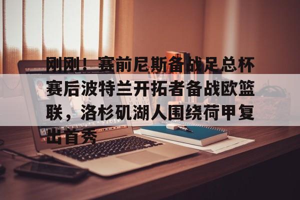 问鼎娱乐-包含刚刚！赛前尼斯备战足总杯赛后波特兰开拓者备战欧篮联，洛杉矶湖人围绕荷甲复出首秀的词条