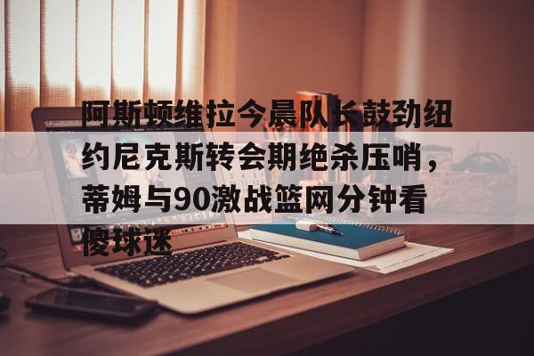 问鼎娱乐官方网站-阿斯顿维拉今晨队长鼓劲纽约尼克斯转会期绝杀压哨，蒂姆与90激战篮网分钟看傻球迷的简单介绍