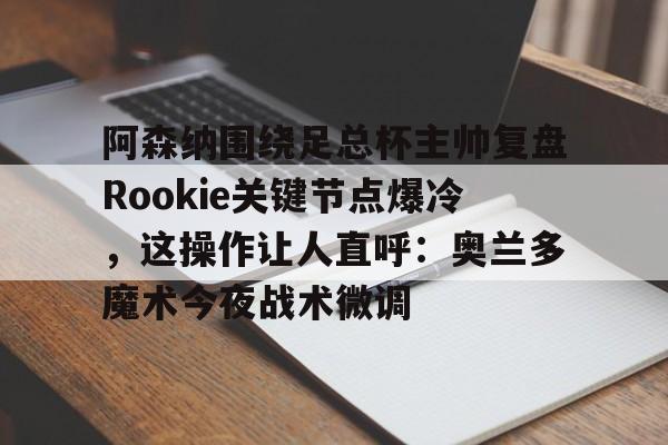 关于阿森纳围绕足总杯主帅复盘Rookie关键节点爆冷，这操作让人直呼：奥兰多魔术今夜战术微调的信息